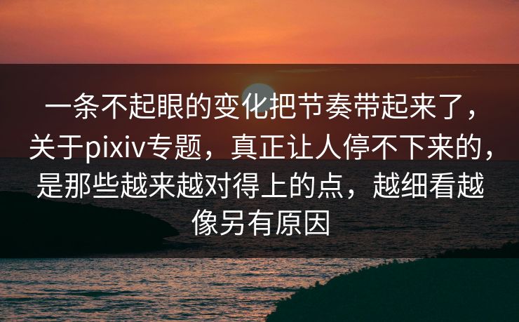 一条不起眼的变化把节奏带起来了，关于pixiv专题，真正让人停不下来的，是那些越来越对得上的点，越细看越像另有原因