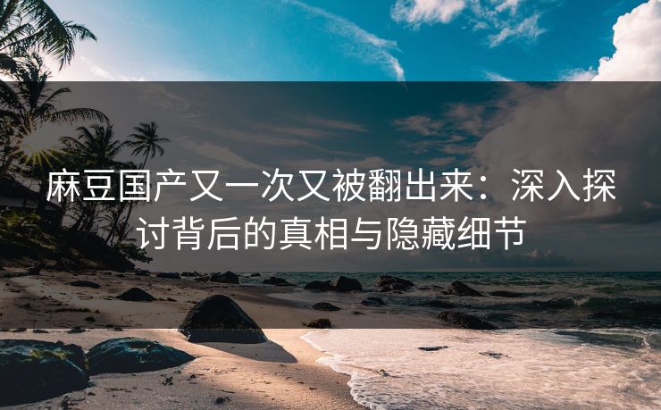 麻豆国产又一次又被翻出来:深入探讨背后的真相与隐藏细节 麻豆国产又一次又被翻出来:深入探讨背后的真相与隐藏细节