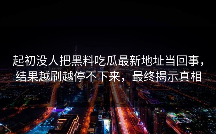 起初没人把黑料吃瓜最新地址当回事，结果越刷越停不下来，最终揭示真相