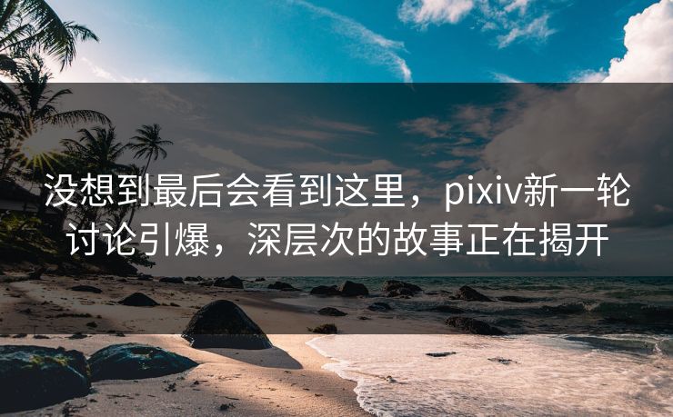 没想到最后会看到这里,pixiv新一轮讨论引爆,深层次的故事正在揭开 没想到最后会看到这里,pixiv新一轮讨论引爆,深层次的故事正在揭开