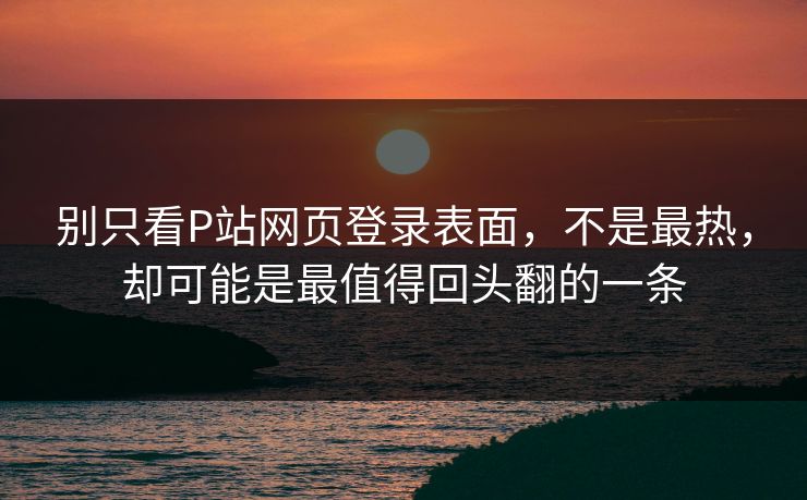 别只看P站网页登录表面，不是最热，却可能是最值得回头翻的一条