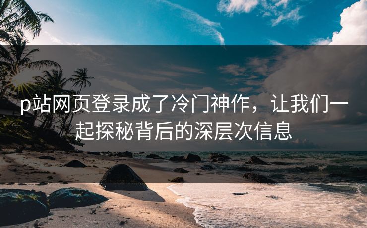 p站网页登录成了冷门神作，让我们一起探秘背后的深层次信息