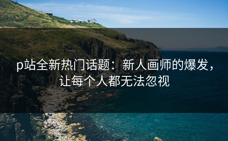 p站全新热门话题：新人画师的爆发，让每个人都无法忽视