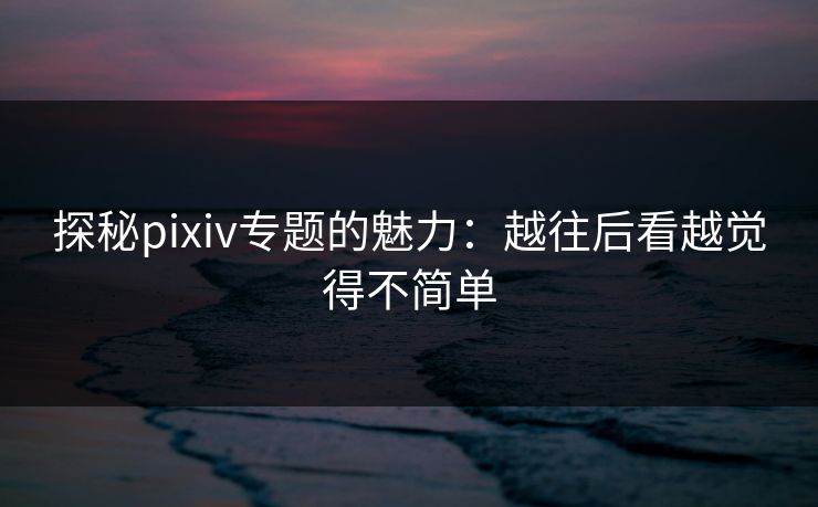 探秘pixiv专题的魅力：越往后看越觉得不简单