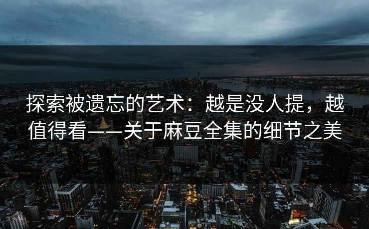 探索被遗忘的艺术：越是没人提，越值得看——关于麻豆全集的细节之美