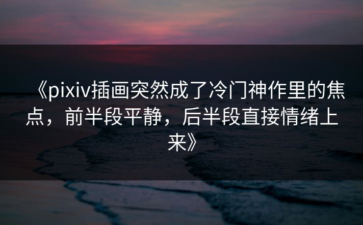 《pixiv插画突然成了冷门神作里的焦点，前半段平静，后半段直接情绪上来》