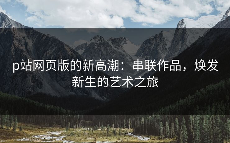 p站网页版的新高潮：串联作品，焕发新生的艺术之旅