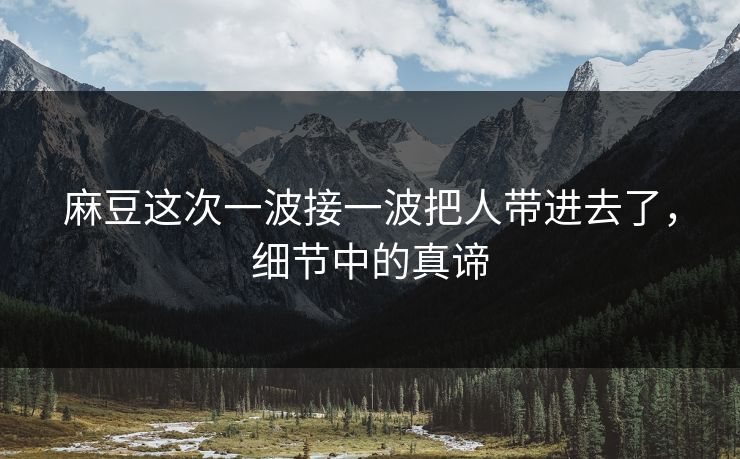 麻豆这次一波接一波把人带进去了，细节中的真谛