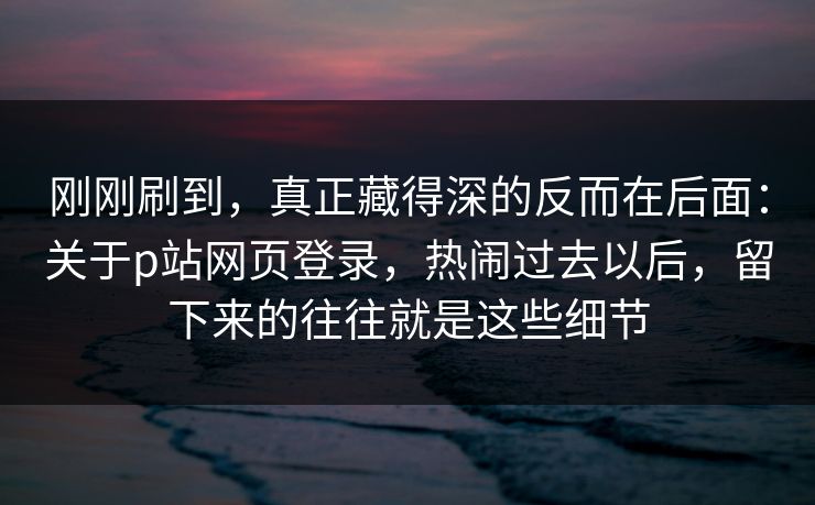 刚刚刷到，真正藏得深的反而在后面：关于p站网页登录，热闹过去以后，留下来的往往就是这些细节