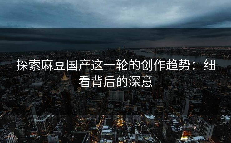 探索麻豆国产这一轮的创作趋势：细看背后的深意