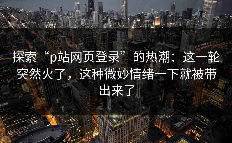 探索“p站网页登录”的热潮：这一轮突然火了，这种微妙情绪一下就被带出来了