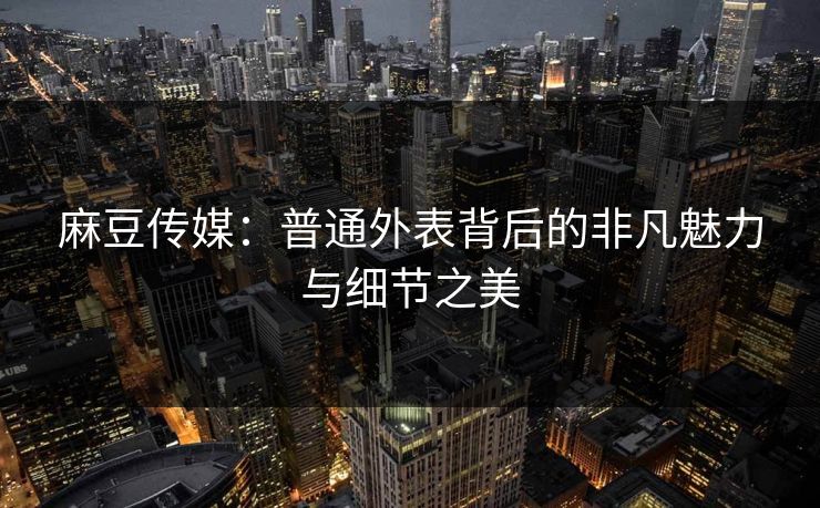 麻豆传媒：普通外表背后的非凡魅力与细节之美