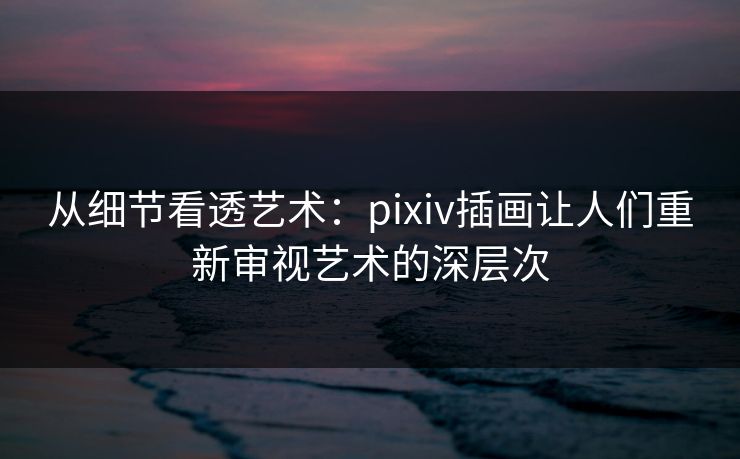 从细节看透艺术：pixiv插画让人们重新审视艺术的深层次