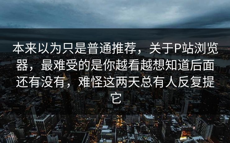 本来以为只是普通推荐，关于P站浏览器，最难受的是你越看越想知道后面还有没有，难怪这两天总有人反复提它