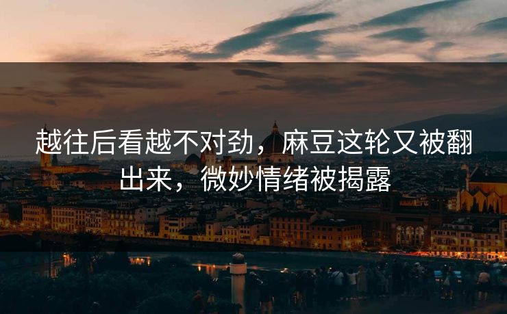 越往后看越不对劲，麻豆这轮又被翻出来，微妙情绪被揭露