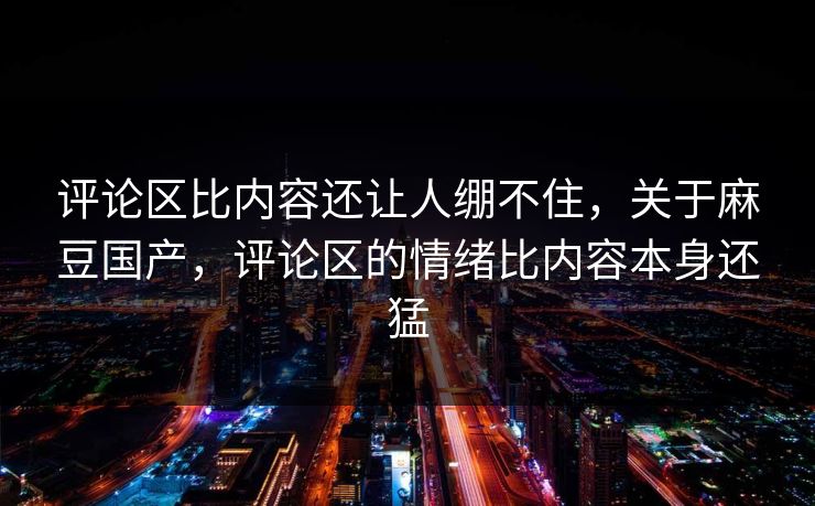 评论区比内容还让人绷不住，关于麻豆国产，评论区的情绪比内容本身还猛