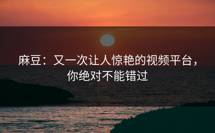 麻豆：又一次让人惊艳的视频平台，你绝对不能错过