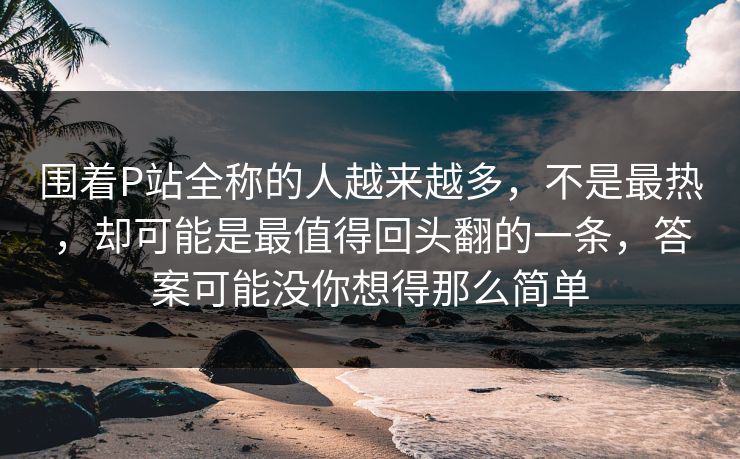 围着P站全称的人越来越多，不是最热，却可能是最值得回头翻的一条，答案可能没你想得那么简单