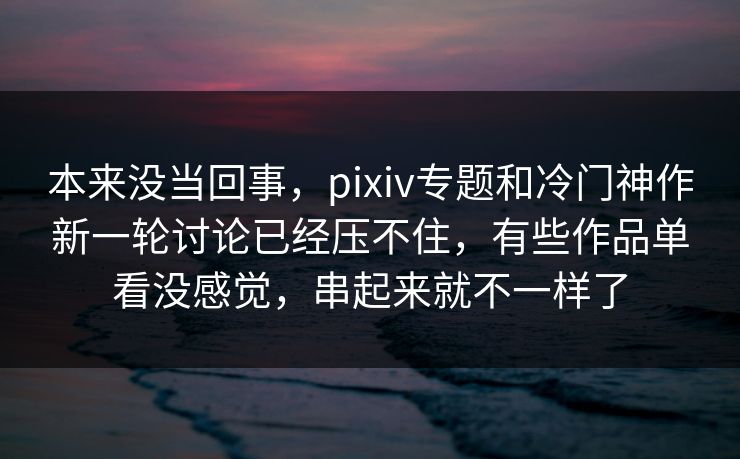 本来没当回事，pixiv专题和冷门神作新一轮讨论已经压不住，有些作品单看没感觉，串起来就不一样了