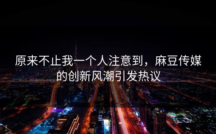 原来不止我一个人注意到，麻豆传媒的创新风潮引发热议