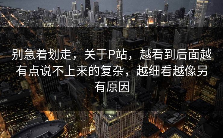 别急着划走，关于P站，越看到后面越有点说不上来的复杂，越细看越像另有原因