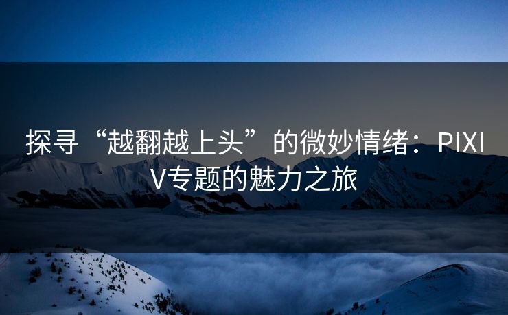 探寻“越翻越上头”的微妙情绪：PIXIV专题的魅力之旅