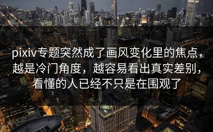 pixiv专题突然成了画风变化里的焦点，越是冷门角度，越容易看出真实差别，看懂的人已经不只是在围观了