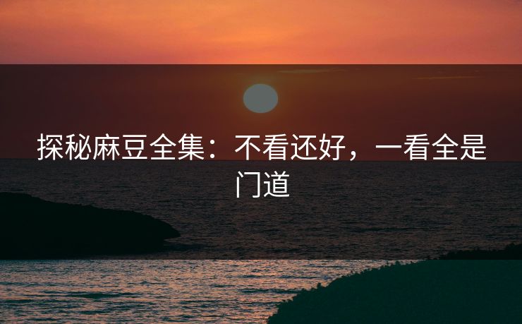 探秘麻豆全集：不看还好，一看全是门道