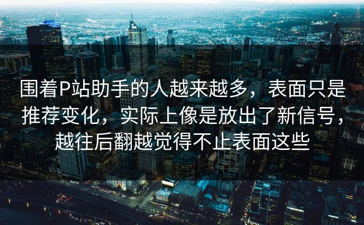 围着P站助手的人越来越多，表面只是推荐变化，实际上像是放出了新信号，越往后翻越觉得不止表面这些